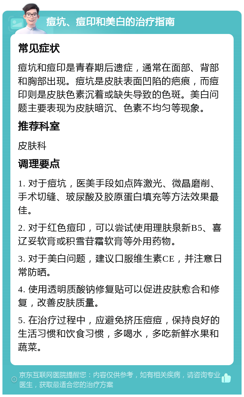 痘坑、痘印和美白的治疗指南 常见症状 痘坑和痘印是青春期后遗症，通常在面部、背部和胸部出现。痘坑是皮肤表面凹陷的疤痕，而痘印则是皮肤色素沉着或缺失导致的色斑。美白问题主要表现为皮肤暗沉、色素不均匀等现象。 推荐科室 皮肤科 调理要点 1. 对于痘坑，医美手段如点阵激光、微晶磨削、手术切缝、玻尿酸及胶原蛋白填充等方法效果最佳。 2. 对于红色痘印，可以尝试使用理肤泉新B5、喜辽妥软膏或积雪苷霜软膏等外用药物。 3. 对于美白问题，建议口服维生素CE，并注意日常防晒。 4. 使用透明质酸钠修复贴可以促进皮肤愈合和修复，改善皮肤质量。 5. 在治疗过程中，应避免挤压痘痘，保持良好的生活习惯和饮食习惯，多喝水，多吃新鲜水果和蔬菜。