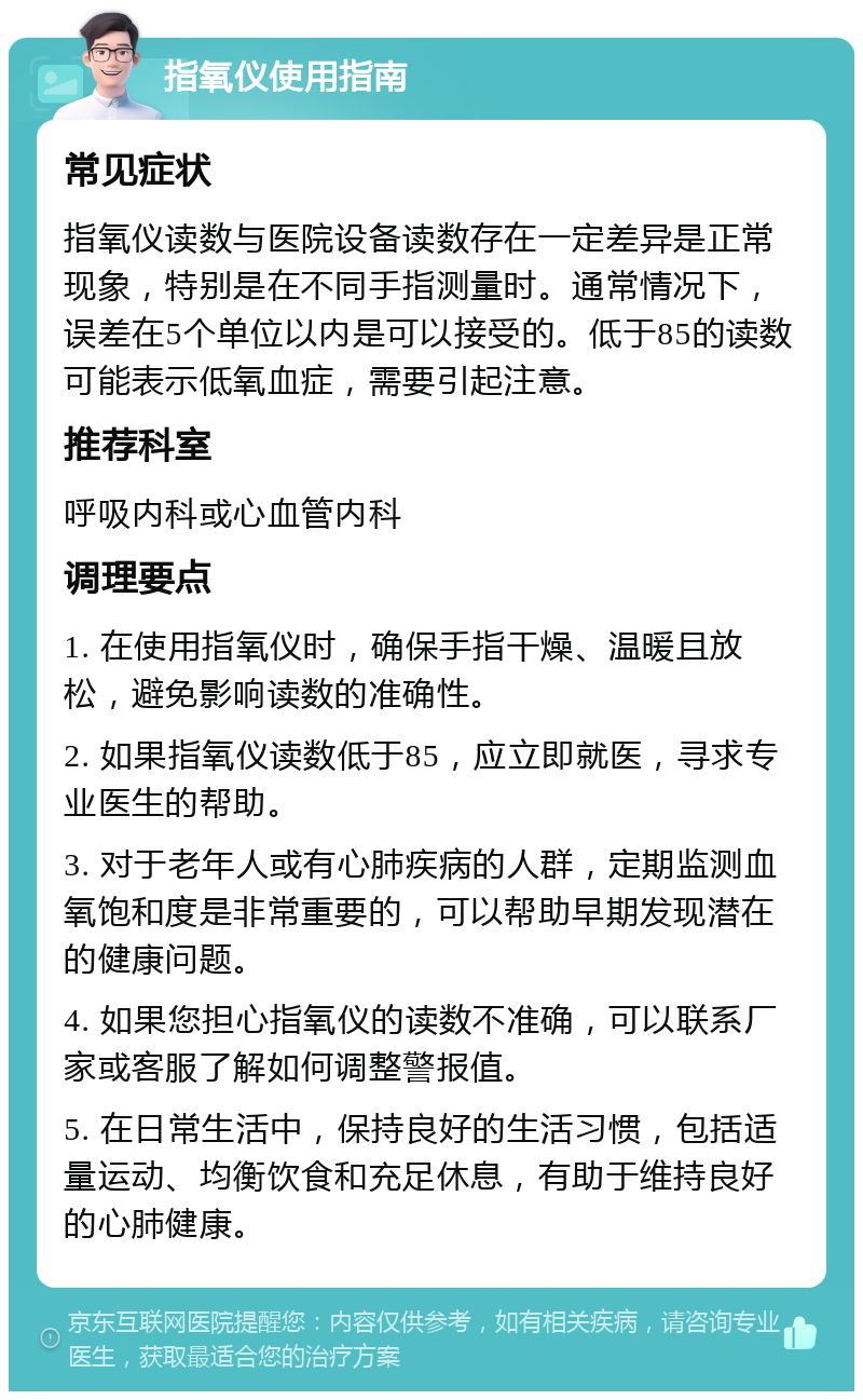 指氧仪使用指南 常见症状 指氧仪读数与医院设备读数存在一定差异是正常现象，特别是在不同手指测量时。通常情况下，误差在5个单位以内是可以接受的。低于85的读数可能表示低氧血症，需要引起注意。 推荐科室 呼吸内科或心血管内科 调理要点 1. 在使用指氧仪时，确保手指干燥、温暖且放松，避免影响读数的准确性。 2. 如果指氧仪读数低于85，应立即就医，寻求专业医生的帮助。 3. 对于老年人或有心肺疾病的人群，定期监测血氧饱和度是非常重要的，可以帮助早期发现潜在的健康问题。 4. 如果您担心指氧仪的读数不准确，可以联系厂家或客服了解如何调整警报值。 5. 在日常生活中，保持良好的生活习惯，包括适量运动、均衡饮食和充足休息，有助于维持良好的心肺健康。