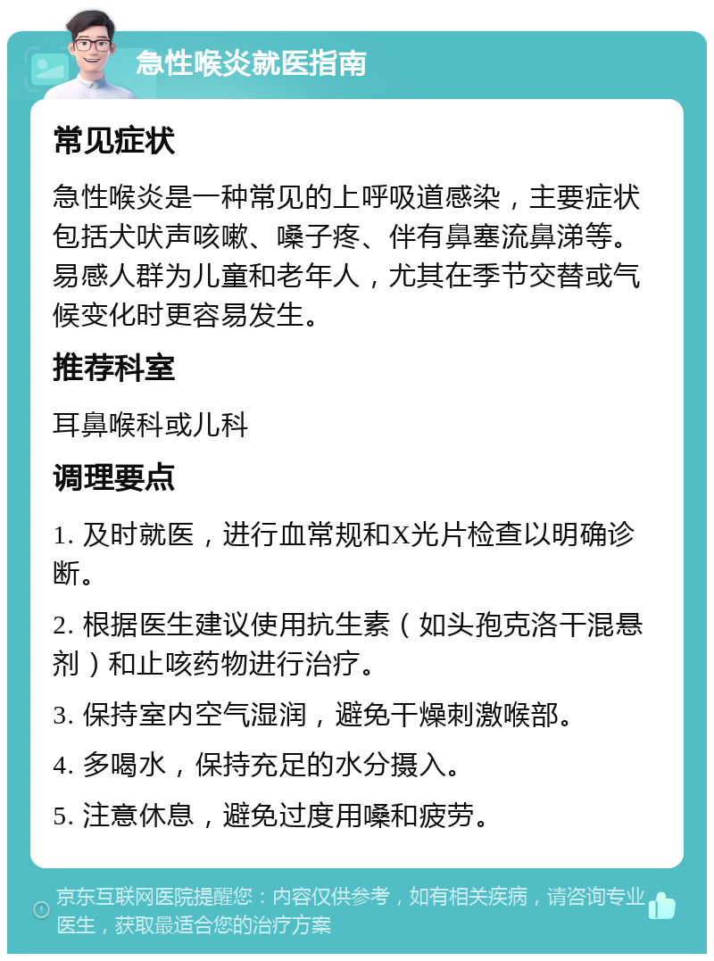 急性喉炎就医指南 常见症状 急性喉炎是一种常见的上呼吸道感染，主要症状包括犬吠声咳嗽、嗓子疼、伴有鼻塞流鼻涕等。易感人群为儿童和老年人，尤其在季节交替或气候变化时更容易发生。 推荐科室 耳鼻喉科或儿科 调理要点 1. 及时就医，进行血常规和X光片检查以明确诊断。 2. 根据医生建议使用抗生素（如头孢克洛干混悬剂）和止咳药物进行治疗。 3. 保持室内空气湿润，避免干燥刺激喉部。 4. 多喝水，保持充足的水分摄入。 5. 注意休息，避免过度用嗓和疲劳。