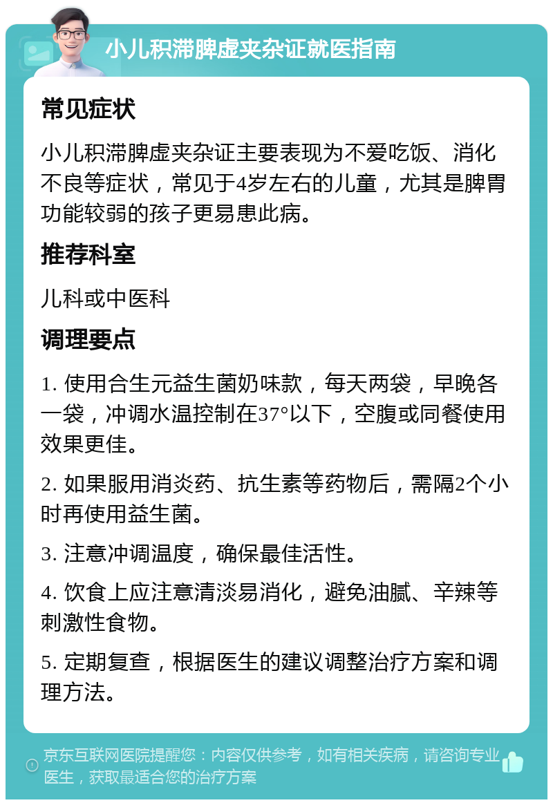 小儿积滞脾虚夹杂证就医指南 常见症状 小儿积滞脾虚夹杂证主要表现为不爱吃饭、消化不良等症状，常见于4岁左右的儿童，尤其是脾胃功能较弱的孩子更易患此病。 推荐科室 儿科或中医科 调理要点 1. 使用合生元益生菌奶味款，每天两袋，早晚各一袋，冲调水温控制在37°以下，空腹或同餐使用效果更佳。 2. 如果服用消炎药、抗生素等药物后，需隔2个小时再使用益生菌。 3. 注意冲调温度，确保最佳活性。 4. 饮食上应注意清淡易消化，避免油腻、辛辣等刺激性食物。 5. 定期复查，根据医生的建议调整治疗方案和调理方法。