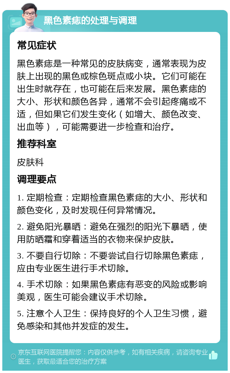 黑色素痣的处理与调理 常见症状 黑色素痣是一种常见的皮肤病变，通常表现为皮肤上出现的黑色或棕色斑点或小块。它们可能在出生时就存在，也可能在后来发展。黑色素痣的大小、形状和颜色各异，通常不会引起疼痛或不适，但如果它们发生变化（如增大、颜色改变、出血等），可能需要进一步检查和治疗。 推荐科室 皮肤科 调理要点 1. 定期检查：定期检查黑色素痣的大小、形状和颜色变化，及时发现任何异常情况。 2. 避免阳光暴晒：避免在强烈的阳光下暴晒，使用防晒霜和穿着适当的衣物来保护皮肤。 3. 不要自行切除：不要尝试自行切除黑色素痣，应由专业医生进行手术切除。 4. 手术切除：如果黑色素痣有恶变的风险或影响美观，医生可能会建议手术切除。 5. 注意个人卫生：保持良好的个人卫生习惯，避免感染和其他并发症的发生。