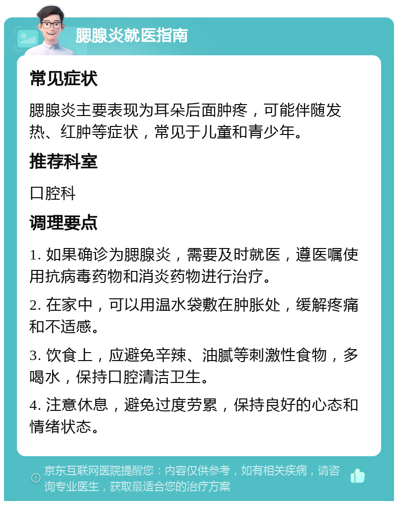 腮腺炎就医指南 常见症状 腮腺炎主要表现为耳朵后面肿疼，可能伴随发热、红肿等症状，常见于儿童和青少年。 推荐科室 口腔科 调理要点 1. 如果确诊为腮腺炎，需要及时就医，遵医嘱使用抗病毒药物和消炎药物进行治疗。 2. 在家中，可以用温水袋敷在肿胀处，缓解疼痛和不适感。 3. 饮食上，应避免辛辣、油腻等刺激性食物，多喝水，保持口腔清洁卫生。 4. 注意休息，避免过度劳累，保持良好的心态和情绪状态。