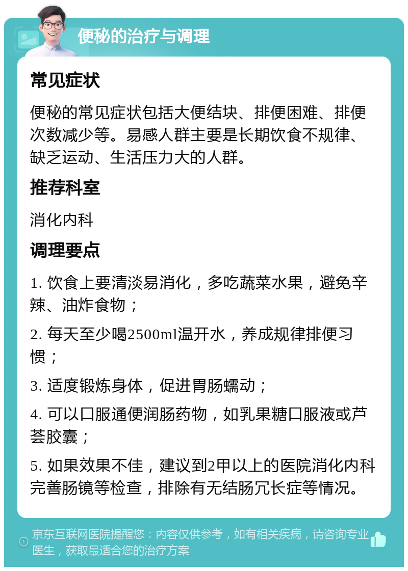 便秘的治疗与调理 常见症状 便秘的常见症状包括大便结块、排便困难、排便次数减少等。易感人群主要是长期饮食不规律、缺乏运动、生活压力大的人群。 推荐科室 消化内科 调理要点 1. 饮食上要清淡易消化，多吃蔬菜水果，避免辛辣、油炸食物； 2. 每天至少喝2500ml温开水，养成规律排便习惯； 3. 适度锻炼身体，促进胃肠蠕动； 4. 可以口服通便润肠药物，如乳果糖口服液或芦荟胶囊； 5. 如果效果不佳，建议到2甲以上的医院消化内科完善肠镜等检查，排除有无结肠冗长症等情况。