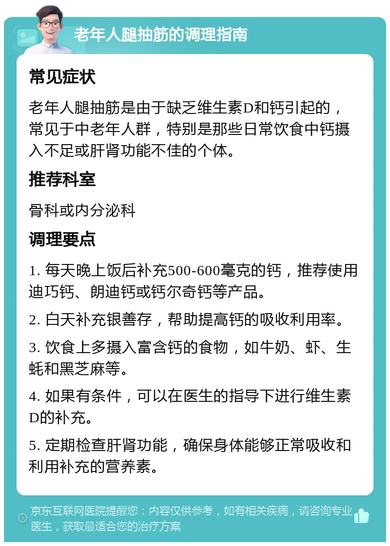 老年人腿抽筋的调理指南 常见症状 老年人腿抽筋是由于缺乏维生素D和钙引起的，常见于中老年人群，特别是那些日常饮食中钙摄入不足或肝肾功能不佳的个体。 推荐科室 骨科或内分泌科 调理要点 1. 每天晚上饭后补充500-600毫克的钙，推荐使用迪巧钙、朗迪钙或钙尔奇钙等产品。 2. 白天补充银善存，帮助提高钙的吸收利用率。 3. 饮食上多摄入富含钙的食物，如牛奶、虾、生蚝和黑芝麻等。 4. 如果有条件，可以在医生的指导下进行维生素D的补充。 5. 定期检查肝肾功能，确保身体能够正常吸收和利用补充的营养素。