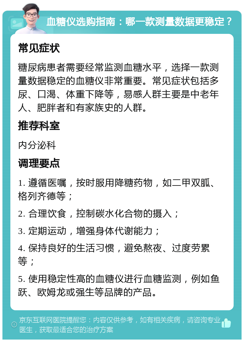 血糖仪选购指南：哪一款测量数据更稳定？ 常见症状 糖尿病患者需要经常监测血糖水平，选择一款测量数据稳定的血糖仪非常重要。常见症状包括多尿、口渴、体重下降等，易感人群主要是中老年人、肥胖者和有家族史的人群。 推荐科室 内分泌科 调理要点 1. 遵循医嘱，按时服用降糖药物，如二甲双胍、格列齐德等； 2. 合理饮食，控制碳水化合物的摄入； 3. 定期运动，增强身体代谢能力； 4. 保持良好的生活习惯，避免熬夜、过度劳累等； 5. 使用稳定性高的血糖仪进行血糖监测，例如鱼跃、欧姆龙或强生等品牌的产品。