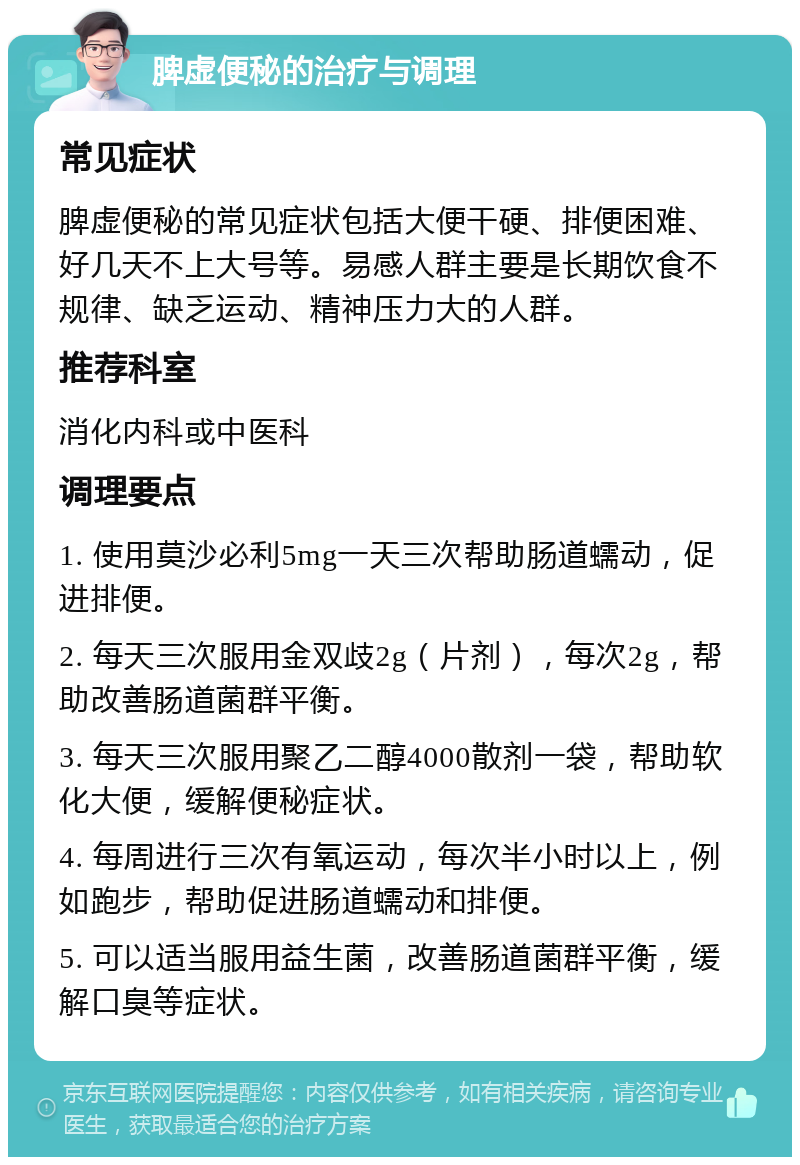 脾虚便秘的治疗与调理 常见症状 脾虚便秘的常见症状包括大便干硬、排便困难、好几天不上大号等。易感人群主要是长期饮食不规律、缺乏运动、精神压力大的人群。 推荐科室 消化内科或中医科 调理要点 1. 使用莫沙必利5mg一天三次帮助肠道蠕动，促进排便。 2. 每天三次服用金双歧2g（片剂），每次2g，帮助改善肠道菌群平衡。 3. 每天三次服用聚乙二醇4000散剂一袋，帮助软化大便，缓解便秘症状。 4. 每周进行三次有氧运动，每次半小时以上，例如跑步，帮助促进肠道蠕动和排便。 5. 可以适当服用益生菌，改善肠道菌群平衡，缓解口臭等症状。