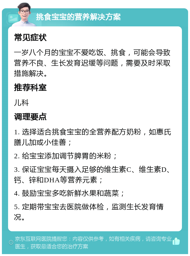 挑食宝宝的营养解决方案 常见症状 一岁八个月的宝宝不爱吃饭、挑食，可能会导致营养不良、生长发育迟缓等问题，需要及时采取措施解决。 推荐科室 儿科 调理要点 1. 选择适合挑食宝宝的全营养配方奶粉，如惠氏膳儿加或小佳善； 2. 给宝宝添加调节脾胃的米粉； 3. 保证宝宝每天摄入足够的维生素C、维生素D、钙、锌和DHA等营养元素； 4. 鼓励宝宝多吃新鲜水果和蔬菜； 5. 定期带宝宝去医院做体检，监测生长发育情况。