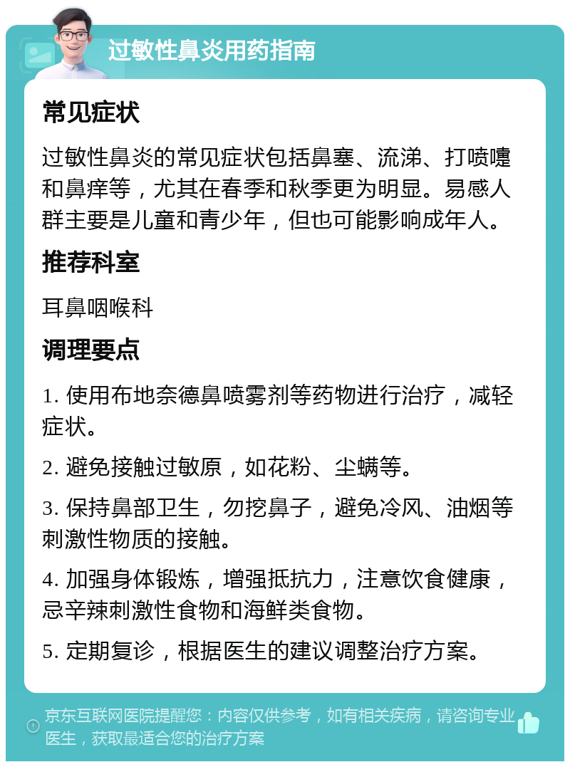 过敏性鼻炎用药指南 常见症状 过敏性鼻炎的常见症状包括鼻塞、流涕、打喷嚏和鼻痒等，尤其在春季和秋季更为明显。易感人群主要是儿童和青少年，但也可能影响成年人。 推荐科室 耳鼻咽喉科 调理要点 1. 使用布地奈德鼻喷雾剂等药物进行治疗，减轻症状。 2. 避免接触过敏原，如花粉、尘螨等。 3. 保持鼻部卫生，勿挖鼻子，避免冷风、油烟等刺激性物质的接触。 4. 加强身体锻炼，增强抵抗力，注意饮食健康，忌辛辣刺激性食物和海鲜类食物。 5. 定期复诊，根据医生的建议调整治疗方案。