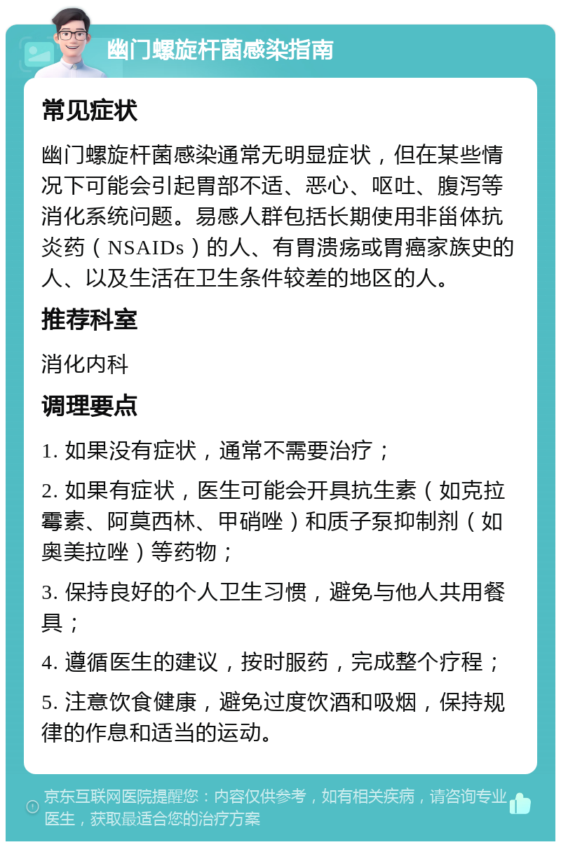 幽门螺旋杆菌感染指南 常见症状 幽门螺旋杆菌感染通常无明显症状，但在某些情况下可能会引起胃部不适、恶心、呕吐、腹泻等消化系统问题。易感人群包括长期使用非甾体抗炎药（NSAIDs）的人、有胃溃疡或胃癌家族史的人、以及生活在卫生条件较差的地区的人。 推荐科室 消化内科 调理要点 1. 如果没有症状，通常不需要治疗； 2. 如果有症状，医生可能会开具抗生素（如克拉霉素、阿莫西林、甲硝唑）和质子泵抑制剂（如奥美拉唑）等药物； 3. 保持良好的个人卫生习惯，避免与他人共用餐具； 4. 遵循医生的建议，按时服药，完成整个疗程； 5. 注意饮食健康，避免过度饮酒和吸烟，保持规律的作息和适当的运动。