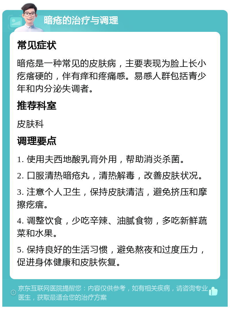 暗疮的治疗与调理 常见症状 暗疮是一种常见的皮肤病，主要表现为脸上长小疙瘩硬的，伴有痒和疼痛感。易感人群包括青少年和内分泌失调者。 推荐科室 皮肤科 调理要点 1. 使用夫西地酸乳膏外用，帮助消炎杀菌。 2. 口服清热暗疮丸，清热解毒，改善皮肤状况。 3. 注意个人卫生，保持皮肤清洁，避免挤压和摩擦疙瘩。 4. 调整饮食，少吃辛辣、油腻食物，多吃新鲜蔬菜和水果。 5. 保持良好的生活习惯，避免熬夜和过度压力，促进身体健康和皮肤恢复。