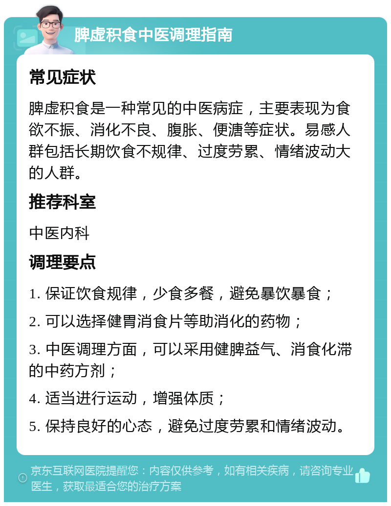 脾虚积食中医调理指南 常见症状 脾虚积食是一种常见的中医病症，主要表现为食欲不振、消化不良、腹胀、便溏等症状。易感人群包括长期饮食不规律、过度劳累、情绪波动大的人群。 推荐科室 中医内科 调理要点 1. 保证饮食规律，少食多餐，避免暴饮暴食； 2. 可以选择健胃消食片等助消化的药物； 3. 中医调理方面，可以采用健脾益气、消食化滞的中药方剂； 4. 适当进行运动，增强体质； 5. 保持良好的心态，避免过度劳累和情绪波动。