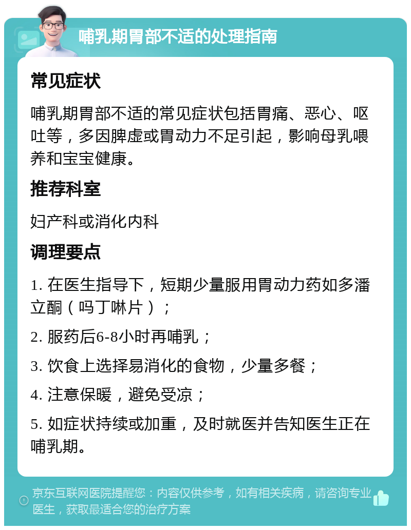 哺乳期胃部不适的处理指南 常见症状 哺乳期胃部不适的常见症状包括胃痛、恶心、呕吐等，多因脾虚或胃动力不足引起，影响母乳喂养和宝宝健康。 推荐科室 妇产科或消化内科 调理要点 1. 在医生指导下，短期少量服用胃动力药如多潘立酮（吗丁啉片）； 2. 服药后6-8小时再哺乳； 3. 饮食上选择易消化的食物，少量多餐； 4. 注意保暖，避免受凉； 5. 如症状持续或加重，及时就医并告知医生正在哺乳期。