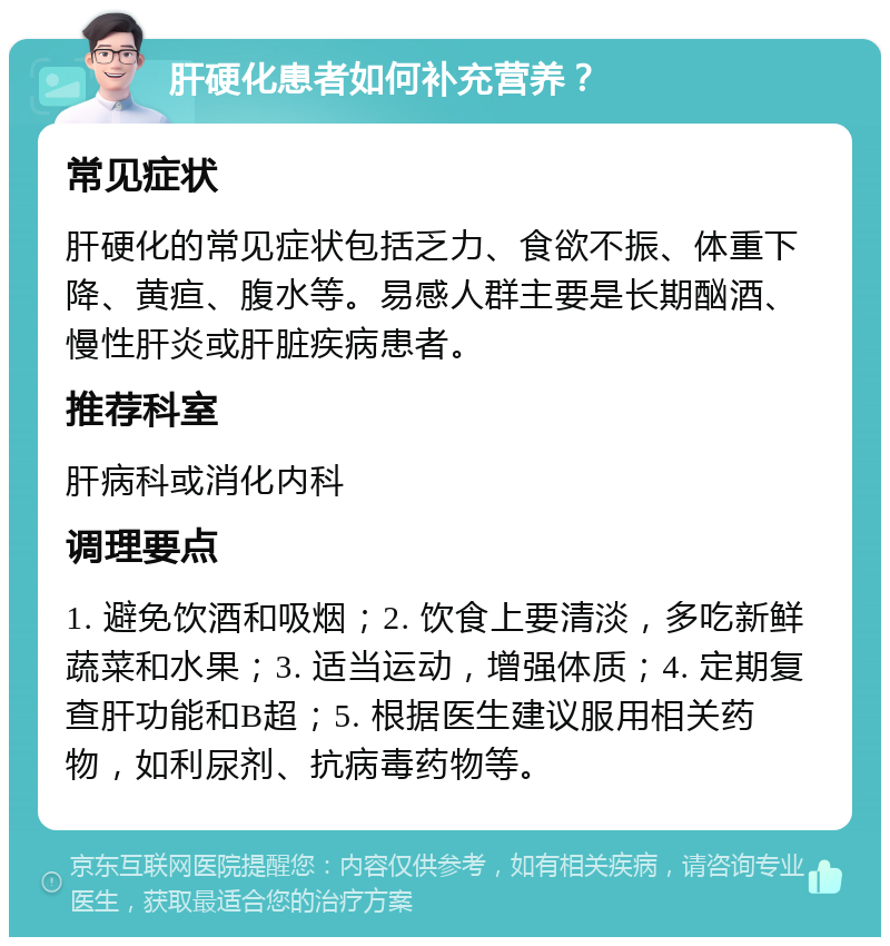 肝硬化患者如何补充营养？ 常见症状 肝硬化的常见症状包括乏力、食欲不振、体重下降、黄疸、腹水等。易感人群主要是长期酗酒、慢性肝炎或肝脏疾病患者。 推荐科室 肝病科或消化内科 调理要点 1. 避免饮酒和吸烟；2. 饮食上要清淡，多吃新鲜蔬菜和水果；3. 适当运动，增强体质；4. 定期复查肝功能和B超；5. 根据医生建议服用相关药物，如利尿剂、抗病毒药物等。