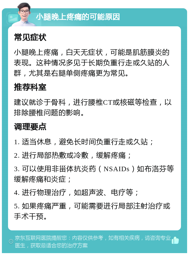 小腿晚上疼痛的可能原因 常见症状 小腿晚上疼痛，白天无症状，可能是肌筋膜炎的表现。这种情况多见于长期负重行走或久站的人群，尤其是右腿单侧疼痛更为常见。 推荐科室 建议就诊于骨科，进行腰椎CT或核磁等检查，以排除腰椎问题的影响。 调理要点 1. 适当休息，避免长时间负重行走或久站； 2. 进行局部热敷或冷敷，缓解疼痛； 3. 可以使用非甾体抗炎药（NSAIDs）如布洛芬等缓解疼痛和炎症； 4. 进行物理治疗，如超声波、电疗等； 5. 如果疼痛严重，可能需要进行局部注射治疗或手术干预。