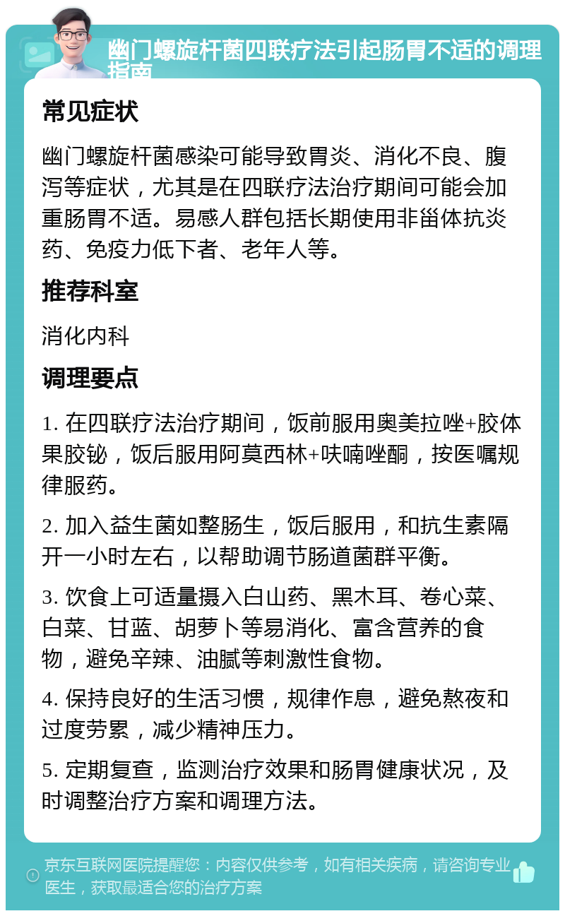 幽门螺旋杆菌四联疗法引起肠胃不适的调理指南 常见症状 幽门螺旋杆菌感染可能导致胃炎、消化不良、腹泻等症状，尤其是在四联疗法治疗期间可能会加重肠胃不适。易感人群包括长期使用非甾体抗炎药、免疫力低下者、老年人等。 推荐科室 消化内科 调理要点 1. 在四联疗法治疗期间，饭前服用奥美拉唑+胶体果胶铋，饭后服用阿莫西林+呋喃唑酮，按医嘱规律服药。 2. 加入益生菌如整肠生，饭后服用，和抗生素隔开一小时左右，以帮助调节肠道菌群平衡。 3. 饮食上可适量摄入白山药、黑木耳、卷心菜、白菜、甘蓝、胡萝卜等易消化、富含营养的食物，避免辛辣、油腻等刺激性食物。 4. 保持良好的生活习惯，规律作息，避免熬夜和过度劳累，减少精神压力。 5. 定期复查，监测治疗效果和肠胃健康状况，及时调整治疗方案和调理方法。