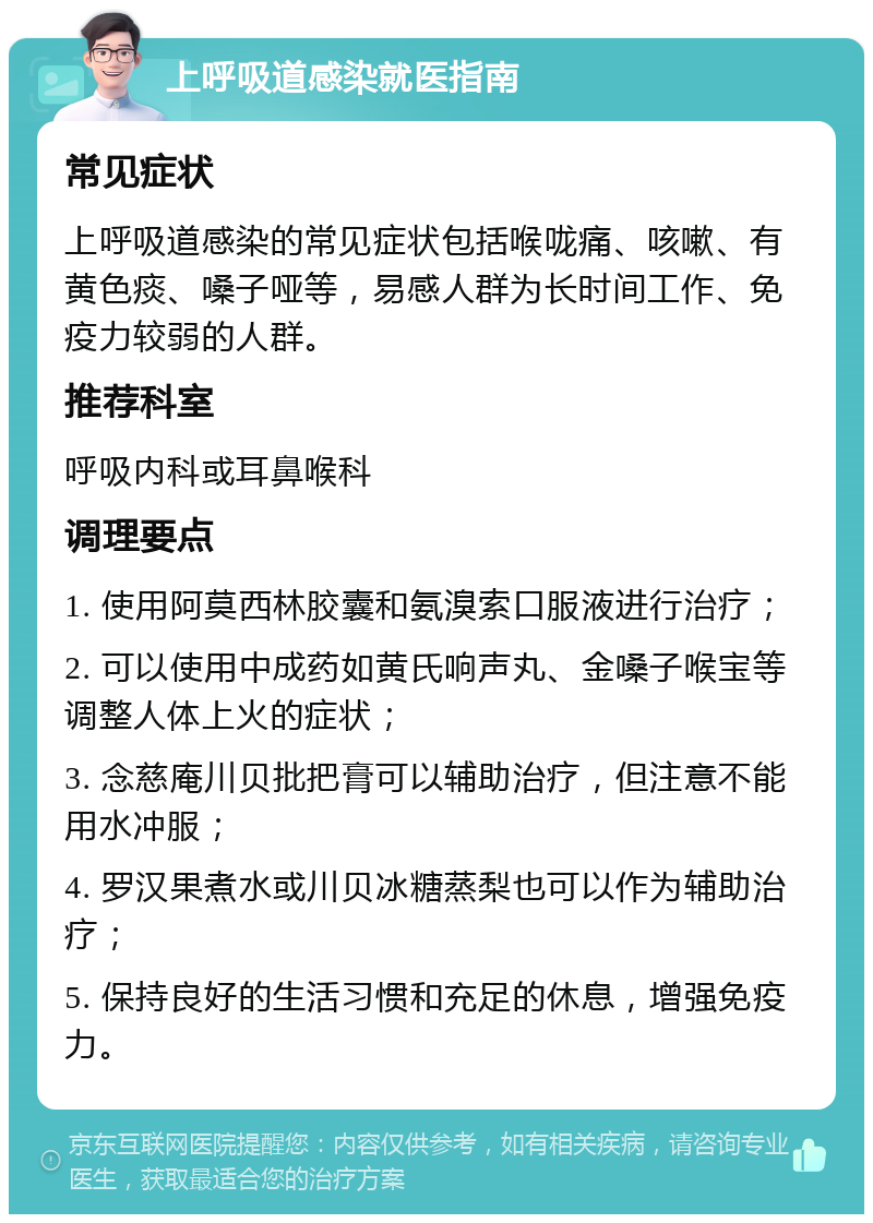 上呼吸道感染就医指南 常见症状 上呼吸道感染的常见症状包括喉咙痛、咳嗽、有黄色痰、嗓子哑等，易感人群为长时间工作、免疫力较弱的人群。 推荐科室 呼吸内科或耳鼻喉科 调理要点 1. 使用阿莫西林胶囊和氨溴索口服液进行治疗； 2. 可以使用中成药如黄氏响声丸、金嗓子喉宝等调整人体上火的症状； 3. 念慈庵川贝批把膏可以辅助治疗，但注意不能用水冲服； 4. 罗汉果煮水或川贝冰糖蒸梨也可以作为辅助治疗； 5. 保持良好的生活习惯和充足的休息，增强免疫力。