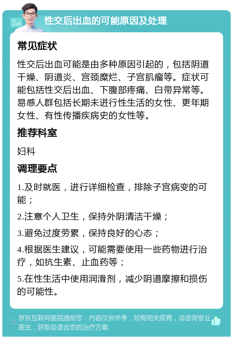 性交后出血的可能原因及处理 常见症状 性交后出血可能是由多种原因引起的，包括阴道干燥、阴道炎、宫颈糜烂、子宫肌瘤等。症状可能包括性交后出血、下腹部疼痛、白带异常等。易感人群包括长期未进行性生活的女性、更年期女性、有性传播疾病史的女性等。 推荐科室 妇科 调理要点 1.及时就医，进行详细检查，排除子宫病变的可能； 2.注意个人卫生，保持外阴清洁干燥； 3.避免过度劳累，保持良好的心态； 4.根据医生建议，可能需要使用一些药物进行治疗，如抗生素、止血药等； 5.在性生活中使用润滑剂，减少阴道摩擦和损伤的可能性。