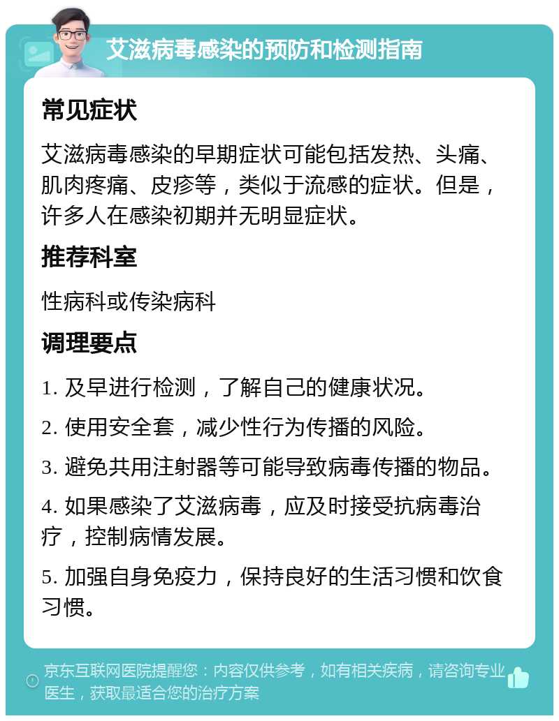 艾滋病毒感染的预防和检测指南 常见症状 艾滋病毒感染的早期症状可能包括发热、头痛、肌肉疼痛、皮疹等，类似于流感的症状。但是，许多人在感染初期并无明显症状。 推荐科室 性病科或传染病科 调理要点 1. 及早进行检测，了解自己的健康状况。 2. 使用安全套，减少性行为传播的风险。 3. 避免共用注射器等可能导致病毒传播的物品。 4. 如果感染了艾滋病毒，应及时接受抗病毒治疗，控制病情发展。 5. 加强自身免疫力，保持良好的生活习惯和饮食习惯。