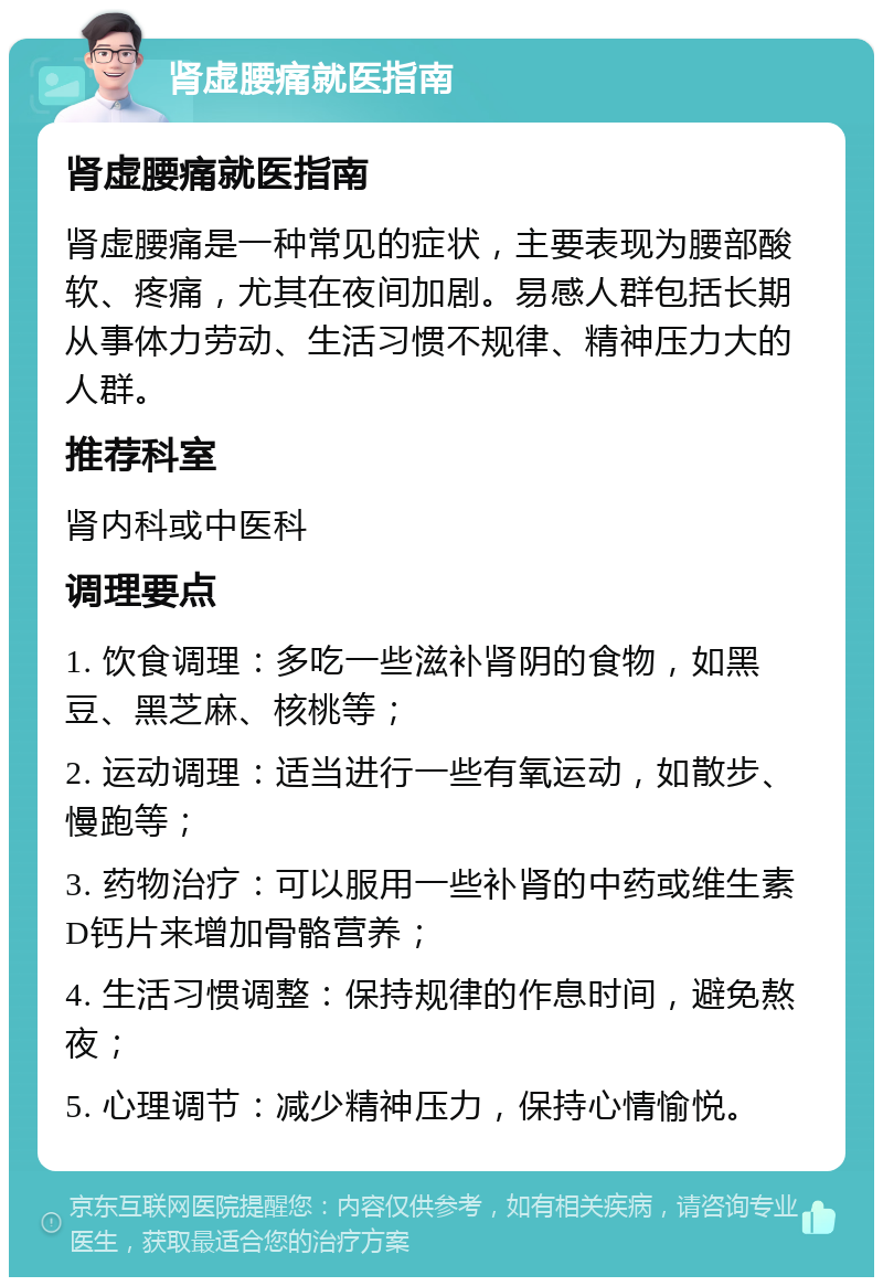 肾虚腰痛就医指南 肾虚腰痛就医指南 肾虚腰痛是一种常见的症状，主要表现为腰部酸软、疼痛，尤其在夜间加剧。易感人群包括长期从事体力劳动、生活习惯不规律、精神压力大的人群。 推荐科室 肾内科或中医科 调理要点 1. 饮食调理：多吃一些滋补肾阴的食物，如黑豆、黑芝麻、核桃等； 2. 运动调理：适当进行一些有氧运动，如散步、慢跑等； 3. 药物治疗：可以服用一些补肾的中药或维生素D钙片来增加骨骼营养； 4. 生活习惯调整：保持规律的作息时间，避免熬夜； 5. 心理调节：减少精神压力，保持心情愉悦。