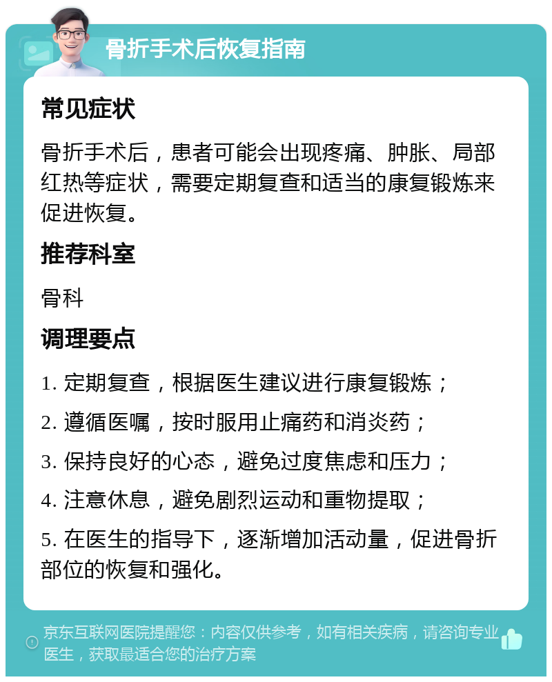 骨折手术后恢复指南 常见症状 骨折手术后，患者可能会出现疼痛、肿胀、局部红热等症状，需要定期复查和适当的康复锻炼来促进恢复。 推荐科室 骨科 调理要点 1. 定期复查，根据医生建议进行康复锻炼； 2. 遵循医嘱，按时服用止痛药和消炎药； 3. 保持良好的心态，避免过度焦虑和压力； 4. 注意休息，避免剧烈运动和重物提取； 5. 在医生的指导下，逐渐增加活动量，促进骨折部位的恢复和强化。