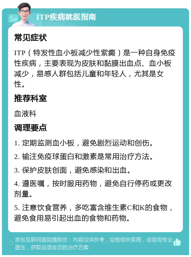 ITP疾病就医指南 常见症状 ITP（特发性血小板减少性紫癜）是一种自身免疫性疾病，主要表现为皮肤和黏膜出血点、血小板减少，易感人群包括儿童和年轻人，尤其是女性。 推荐科室 血液科 调理要点 1. 定期监测血小板，避免剧烈运动和创伤。 2. 输注免疫球蛋白和激素是常用治疗方法。 3. 保护皮肤创面，避免感染和出血。 4. 遵医嘱，按时服用药物，避免自行停药或更改剂量。 5. 注意饮食营养，多吃富含维生素C和K的食物，避免食用易引起出血的食物和药物。