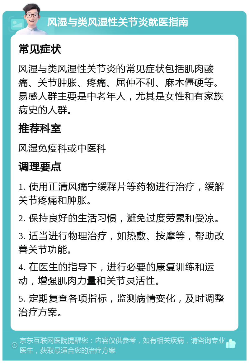 风湿与类风湿性关节炎就医指南 常见症状 风湿与类风湿性关节炎的常见症状包括肌肉酸痛、关节肿胀、疼痛、屈伸不利、麻木僵硬等。易感人群主要是中老年人，尤其是女性和有家族病史的人群。 推荐科室 风湿免疫科或中医科 调理要点 1. 使用正清风痛宁缓释片等药物进行治疗，缓解关节疼痛和肿胀。 2. 保持良好的生活习惯，避免过度劳累和受凉。 3. 适当进行物理治疗，如热敷、按摩等，帮助改善关节功能。 4. 在医生的指导下，进行必要的康复训练和运动，增强肌肉力量和关节灵活性。 5. 定期复查各项指标，监测病情变化，及时调整治疗方案。