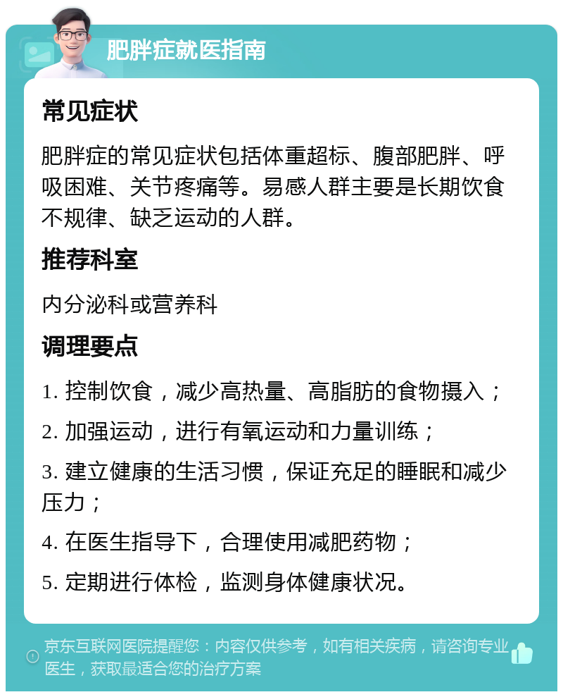 肥胖症就医指南 常见症状 肥胖症的常见症状包括体重超标、腹部肥胖、呼吸困难、关节疼痛等。易感人群主要是长期饮食不规律、缺乏运动的人群。 推荐科室 内分泌科或营养科 调理要点 1. 控制饮食，减少高热量、高脂肪的食物摄入； 2. 加强运动，进行有氧运动和力量训练； 3. 建立健康的生活习惯，保证充足的睡眠和减少压力； 4. 在医生指导下，合理使用减肥药物； 5. 定期进行体检，监测身体健康状况。