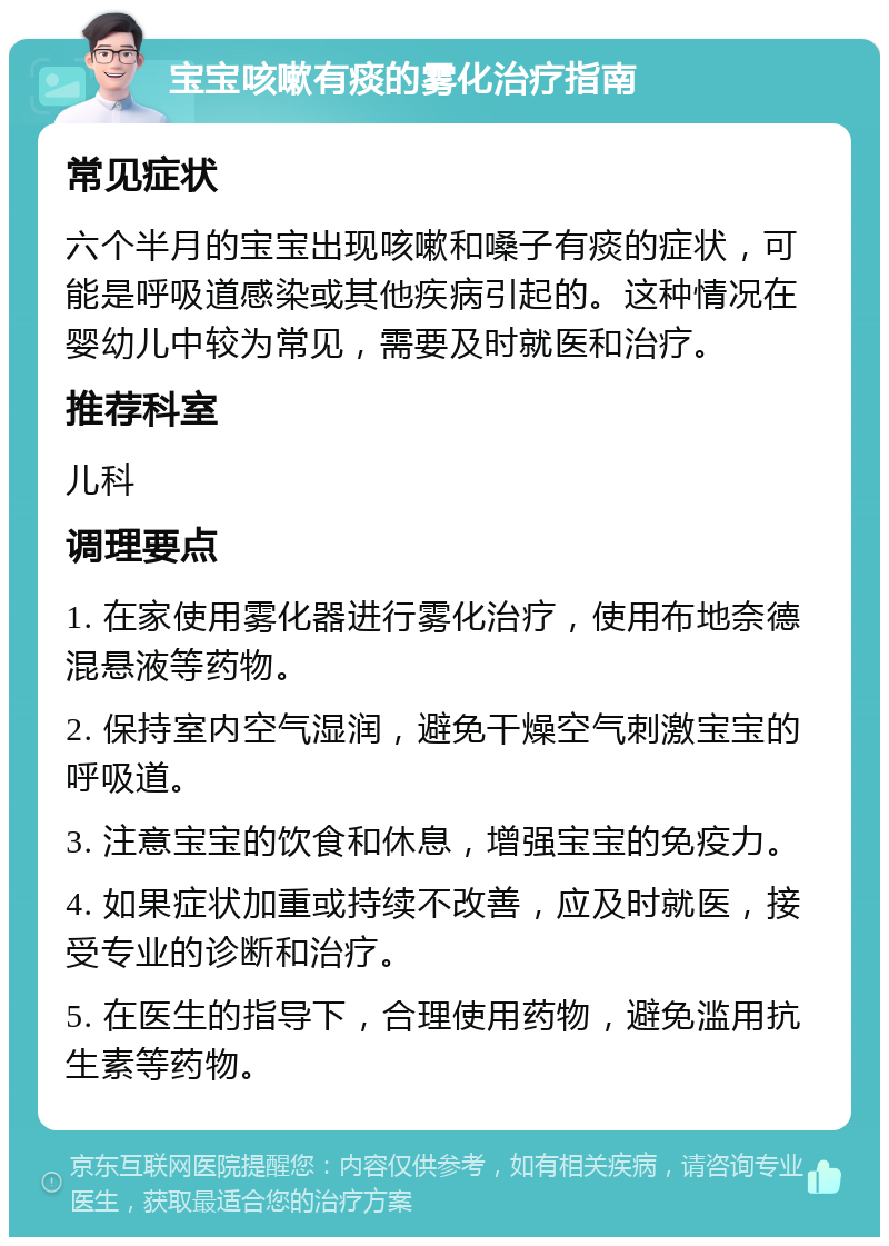 宝宝咳嗽有痰的雾化治疗指南 常见症状 六个半月的宝宝出现咳嗽和嗓子有痰的症状，可能是呼吸道感染或其他疾病引起的。这种情况在婴幼儿中较为常见，需要及时就医和治疗。 推荐科室 儿科 调理要点 1. 在家使用雾化器进行雾化治疗，使用布地奈德混悬液等药物。 2. 保持室内空气湿润，避免干燥空气刺激宝宝的呼吸道。 3. 注意宝宝的饮食和休息，增强宝宝的免疫力。 4. 如果症状加重或持续不改善，应及时就医，接受专业的诊断和治疗。 5. 在医生的指导下，合理使用药物，避免滥用抗生素等药物。