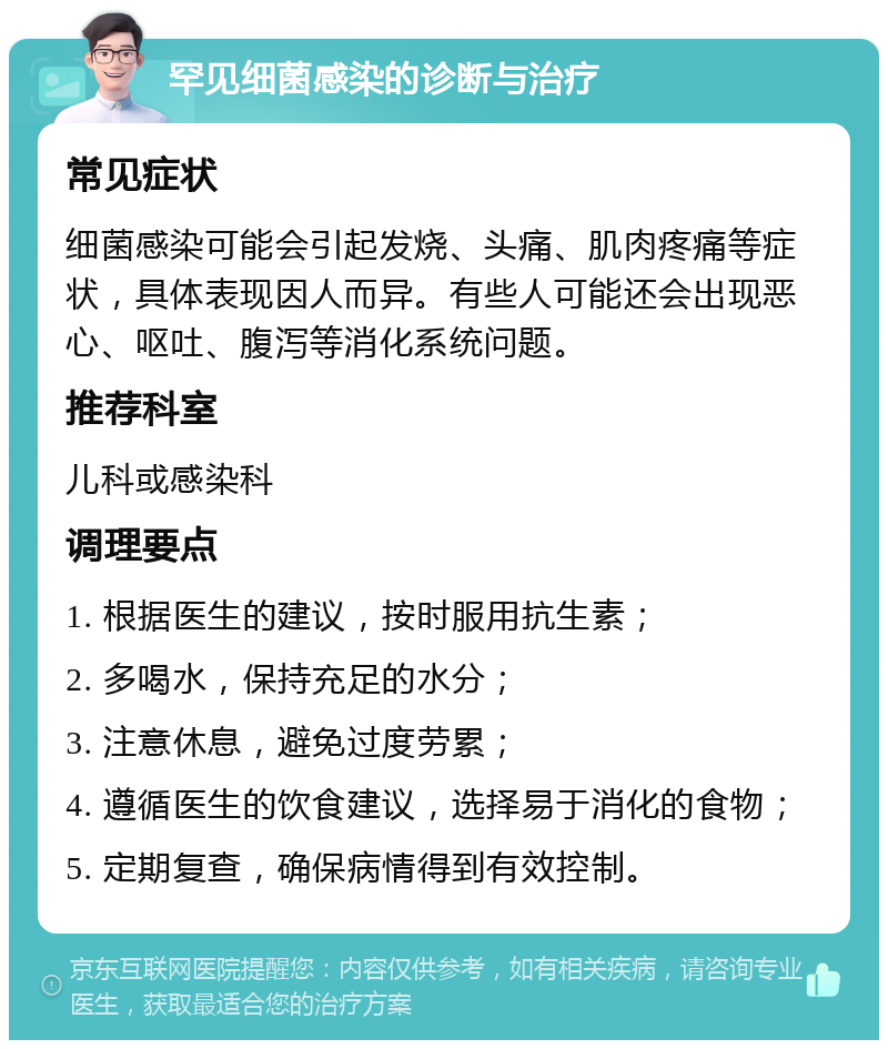 罕见细菌感染的诊断与治疗 常见症状 细菌感染可能会引起发烧、头痛、肌肉疼痛等症状，具体表现因人而异。有些人可能还会出现恶心、呕吐、腹泻等消化系统问题。 推荐科室 儿科或感染科 调理要点 1. 根据医生的建议，按时服用抗生素； 2. 多喝水，保持充足的水分； 3. 注意休息，避免过度劳累； 4. 遵循医生的饮食建议，选择易于消化的食物； 5. 定期复查，确保病情得到有效控制。