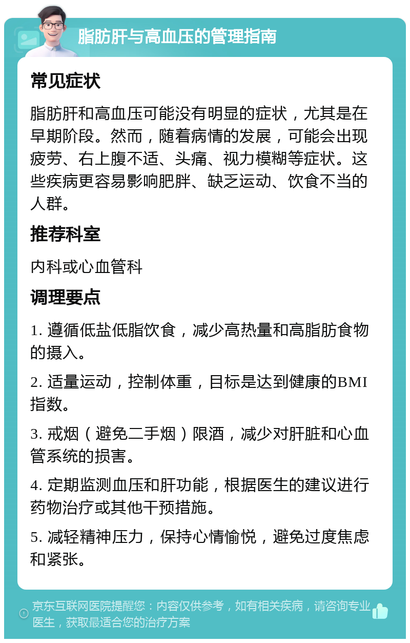 脂肪肝与高血压的管理指南 常见症状 脂肪肝和高血压可能没有明显的症状，尤其是在早期阶段。然而，随着病情的发展，可能会出现疲劳、右上腹不适、头痛、视力模糊等症状。这些疾病更容易影响肥胖、缺乏运动、饮食不当的人群。 推荐科室 内科或心血管科 调理要点 1. 遵循低盐低脂饮食，减少高热量和高脂肪食物的摄入。 2. 适量运动，控制体重，目标是达到健康的BMI指数。 3. 戒烟（避免二手烟）限酒，减少对肝脏和心血管系统的损害。 4. 定期监测血压和肝功能，根据医生的建议进行药物治疗或其他干预措施。 5. 减轻精神压力，保持心情愉悦，避免过度焦虑和紧张。