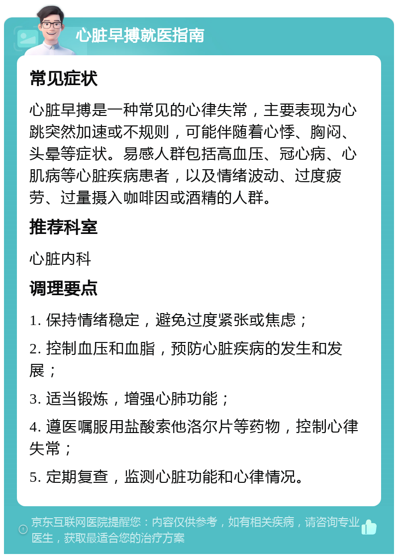 心脏早搏就医指南 常见症状 心脏早搏是一种常见的心律失常，主要表现为心跳突然加速或不规则，可能伴随着心悸、胸闷、头晕等症状。易感人群包括高血压、冠心病、心肌病等心脏疾病患者，以及情绪波动、过度疲劳、过量摄入咖啡因或酒精的人群。 推荐科室 心脏内科 调理要点 1. 保持情绪稳定，避免过度紧张或焦虑； 2. 控制血压和血脂，预防心脏疾病的发生和发展； 3. 适当锻炼，增强心肺功能； 4. 遵医嘱服用盐酸索他洛尔片等药物，控制心律失常； 5. 定期复查，监测心脏功能和心律情况。