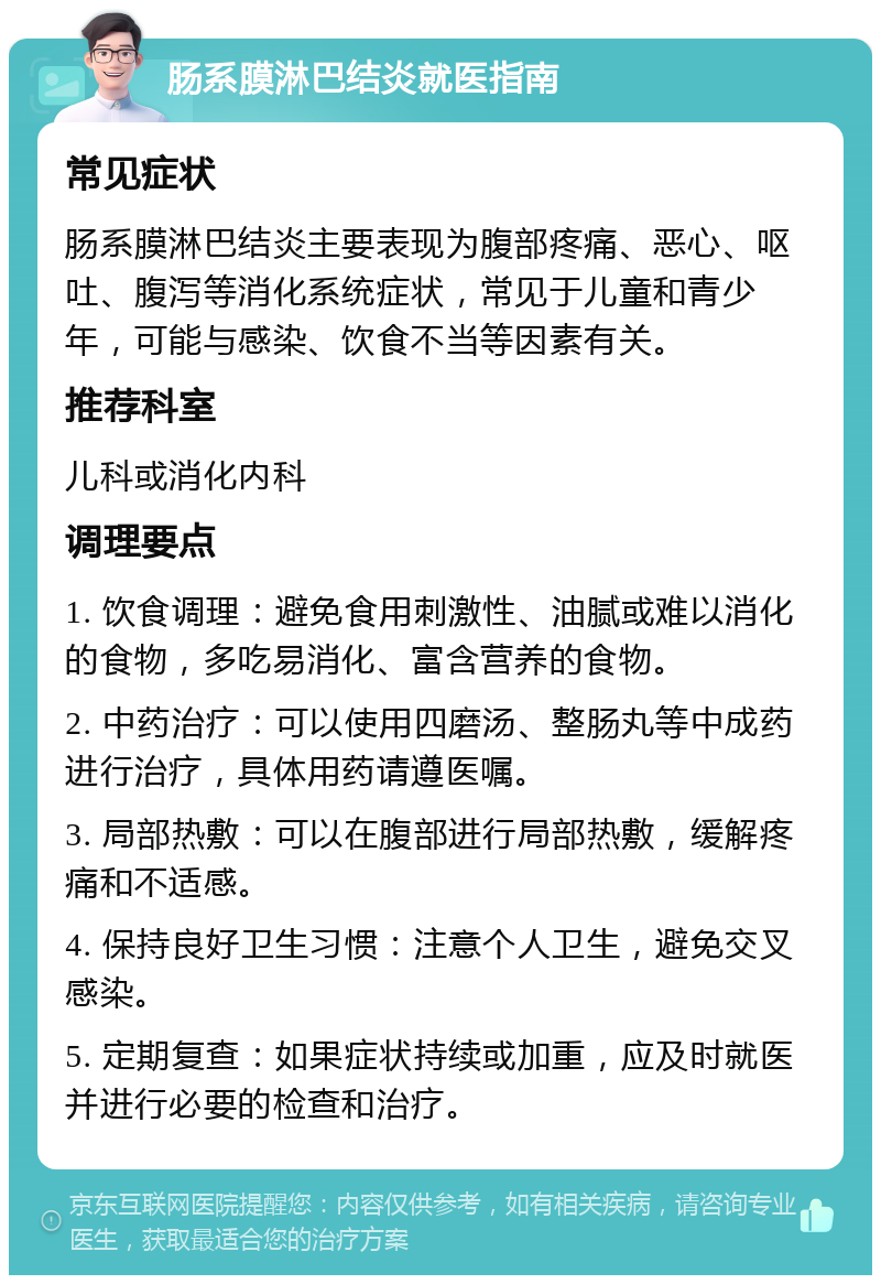 肠系膜淋巴结炎就医指南 常见症状 肠系膜淋巴结炎主要表现为腹部疼痛、恶心、呕吐、腹泻等消化系统症状，常见于儿童和青少年，可能与感染、饮食不当等因素有关。 推荐科室 儿科或消化内科 调理要点 1. 饮食调理：避免食用刺激性、油腻或难以消化的食物，多吃易消化、富含营养的食物。 2. 中药治疗：可以使用四磨汤、整肠丸等中成药进行治疗，具体用药请遵医嘱。 3. 局部热敷：可以在腹部进行局部热敷，缓解疼痛和不适感。 4. 保持良好卫生习惯：注意个人卫生，避免交叉感染。 5. 定期复查：如果症状持续或加重，应及时就医并进行必要的检查和治疗。