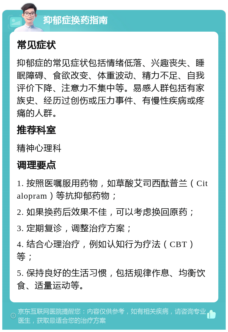 抑郁症换药指南 常见症状 抑郁症的常见症状包括情绪低落、兴趣丧失、睡眠障碍、食欲改变、体重波动、精力不足、自我评价下降、注意力不集中等。易感人群包括有家族史、经历过创伤或压力事件、有慢性疾病或疼痛的人群。 推荐科室 精神心理科 调理要点 1. 按照医嘱服用药物，如草酸艾司西酞普兰（Citalopram）等抗抑郁药物； 2. 如果换药后效果不佳，可以考虑换回原药； 3. 定期复诊，调整治疗方案； 4. 结合心理治疗，例如认知行为疗法（CBT）等； 5. 保持良好的生活习惯，包括规律作息、均衡饮食、适量运动等。