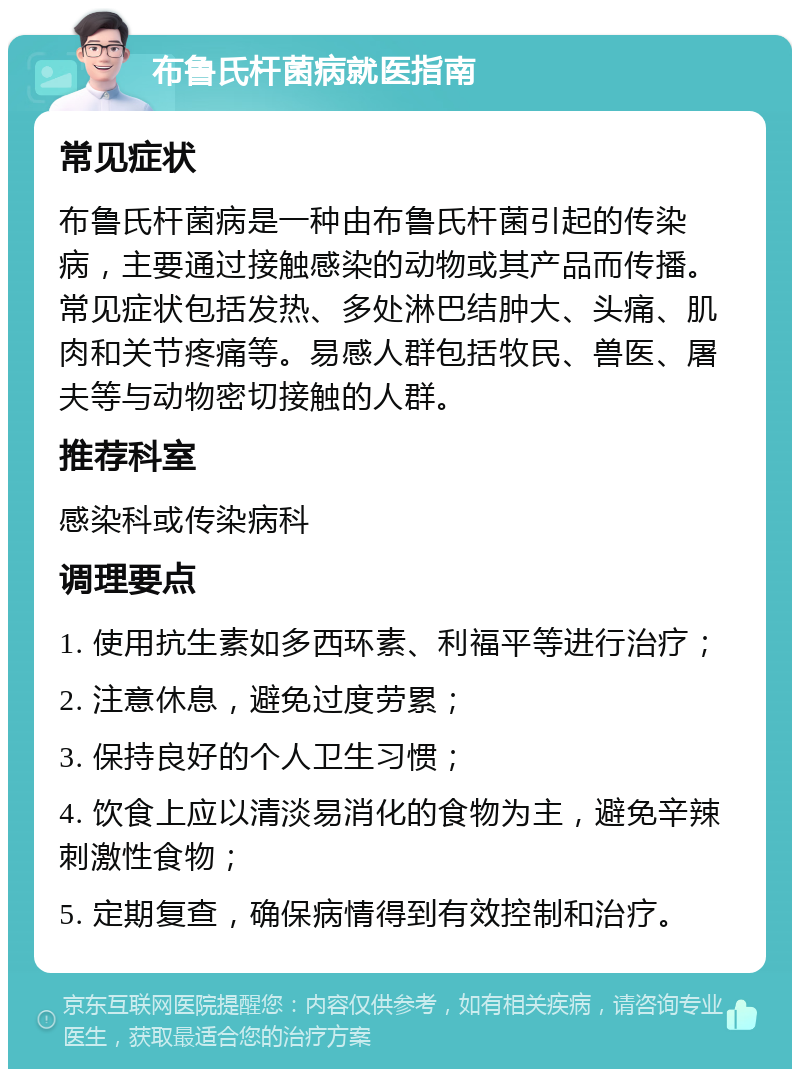 布鲁氏杆菌病就医指南 常见症状 布鲁氏杆菌病是一种由布鲁氏杆菌引起的传染病，主要通过接触感染的动物或其产品而传播。常见症状包括发热、多处淋巴结肿大、头痛、肌肉和关节疼痛等。易感人群包括牧民、兽医、屠夫等与动物密切接触的人群。 推荐科室 感染科或传染病科 调理要点 1. 使用抗生素如多西环素、利福平等进行治疗； 2. 注意休息，避免过度劳累； 3. 保持良好的个人卫生习惯； 4. 饮食上应以清淡易消化的食物为主，避免辛辣刺激性食物； 5. 定期复查，确保病情得到有效控制和治疗。