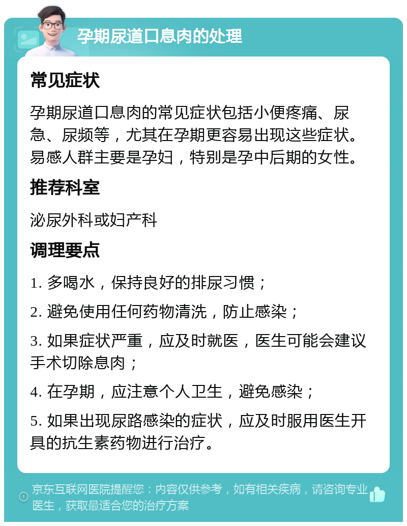 孕期尿道口息肉的处理 常见症状 孕期尿道口息肉的常见症状包括小便疼痛、尿急、尿频等，尤其在孕期更容易出现这些症状。易感人群主要是孕妇，特别是孕中后期的女性。 推荐科室 泌尿外科或妇产科 调理要点 1. 多喝水，保持良好的排尿习惯； 2. 避免使用任何药物清洗，防止感染； 3. 如果症状严重，应及时就医，医生可能会建议手术切除息肉； 4. 在孕期，应注意个人卫生，避免感染； 5. 如果出现尿路感染的症状，应及时服用医生开具的抗生素药物进行治疗。