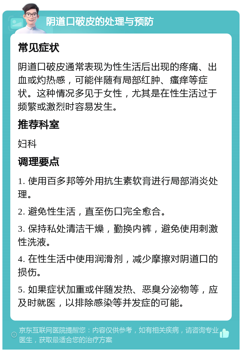 阴道口破皮的处理与预防 常见症状 阴道口破皮通常表现为性生活后出现的疼痛、出血或灼热感，可能伴随有局部红肿、瘙痒等症状。这种情况多见于女性，尤其是在性生活过于频繁或激烈时容易发生。 推荐科室 妇科 调理要点 1. 使用百多邦等外用抗生素软膏进行局部消炎处理。 2. 避免性生活，直至伤口完全愈合。 3. 保持私处清洁干燥，勤换内裤，避免使用刺激性洗液。 4. 在性生活中使用润滑剂，减少摩擦对阴道口的损伤。 5. 如果症状加重或伴随发热、恶臭分泌物等，应及时就医，以排除感染等并发症的可能。