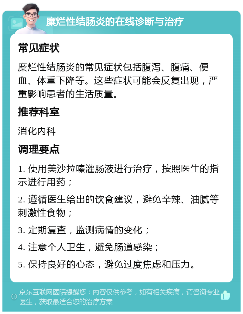 糜烂性结肠炎的在线诊断与治疗 常见症状 糜烂性结肠炎的常见症状包括腹泻、腹痛、便血、体重下降等。这些症状可能会反复出现，严重影响患者的生活质量。 推荐科室 消化内科 调理要点 1. 使用美沙拉嗪灌肠液进行治疗，按照医生的指示进行用药； 2. 遵循医生给出的饮食建议，避免辛辣、油腻等刺激性食物； 3. 定期复查，监测病情的变化； 4. 注意个人卫生，避免肠道感染； 5. 保持良好的心态，避免过度焦虑和压力。