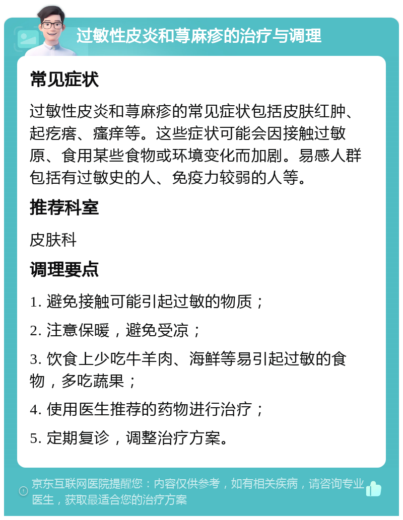 过敏性皮炎和荨麻疹的治疗与调理 常见症状 过敏性皮炎和荨麻疹的常见症状包括皮肤红肿、起疙瘩、瘙痒等。这些症状可能会因接触过敏原、食用某些食物或环境变化而加剧。易感人群包括有过敏史的人、免疫力较弱的人等。 推荐科室 皮肤科 调理要点 1. 避免接触可能引起过敏的物质； 2. 注意保暖，避免受凉； 3. 饮食上少吃牛羊肉、海鲜等易引起过敏的食物，多吃蔬果； 4. 使用医生推荐的药物进行治疗； 5. 定期复诊，调整治疗方案。