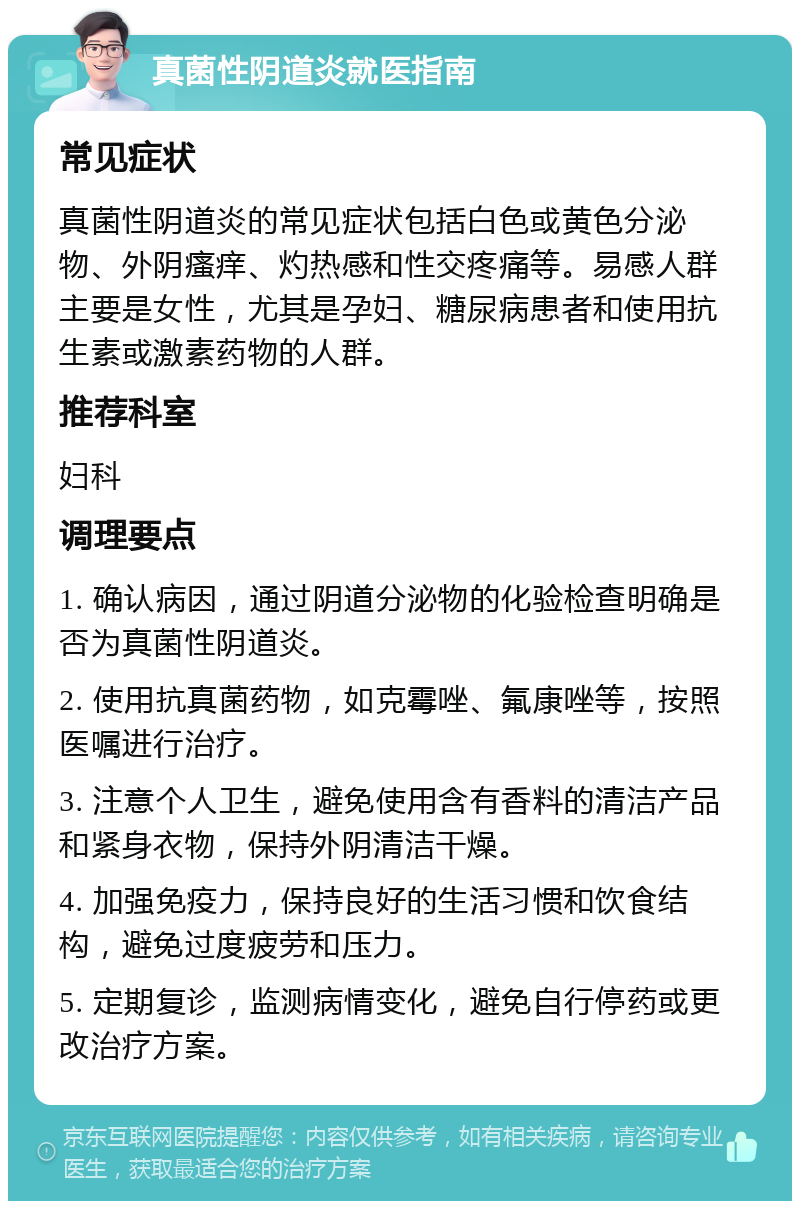 真菌性阴道炎就医指南 常见症状 真菌性阴道炎的常见症状包括白色或黄色分泌物、外阴瘙痒、灼热感和性交疼痛等。易感人群主要是女性，尤其是孕妇、糖尿病患者和使用抗生素或激素药物的人群。 推荐科室 妇科 调理要点 1. 确认病因，通过阴道分泌物的化验检查明确是否为真菌性阴道炎。 2. 使用抗真菌药物，如克霉唑、氟康唑等，按照医嘱进行治疗。 3. 注意个人卫生，避免使用含有香料的清洁产品和紧身衣物，保持外阴清洁干燥。 4. 加强免疫力，保持良好的生活习惯和饮食结构，避免过度疲劳和压力。 5. 定期复诊，监测病情变化，避免自行停药或更改治疗方案。