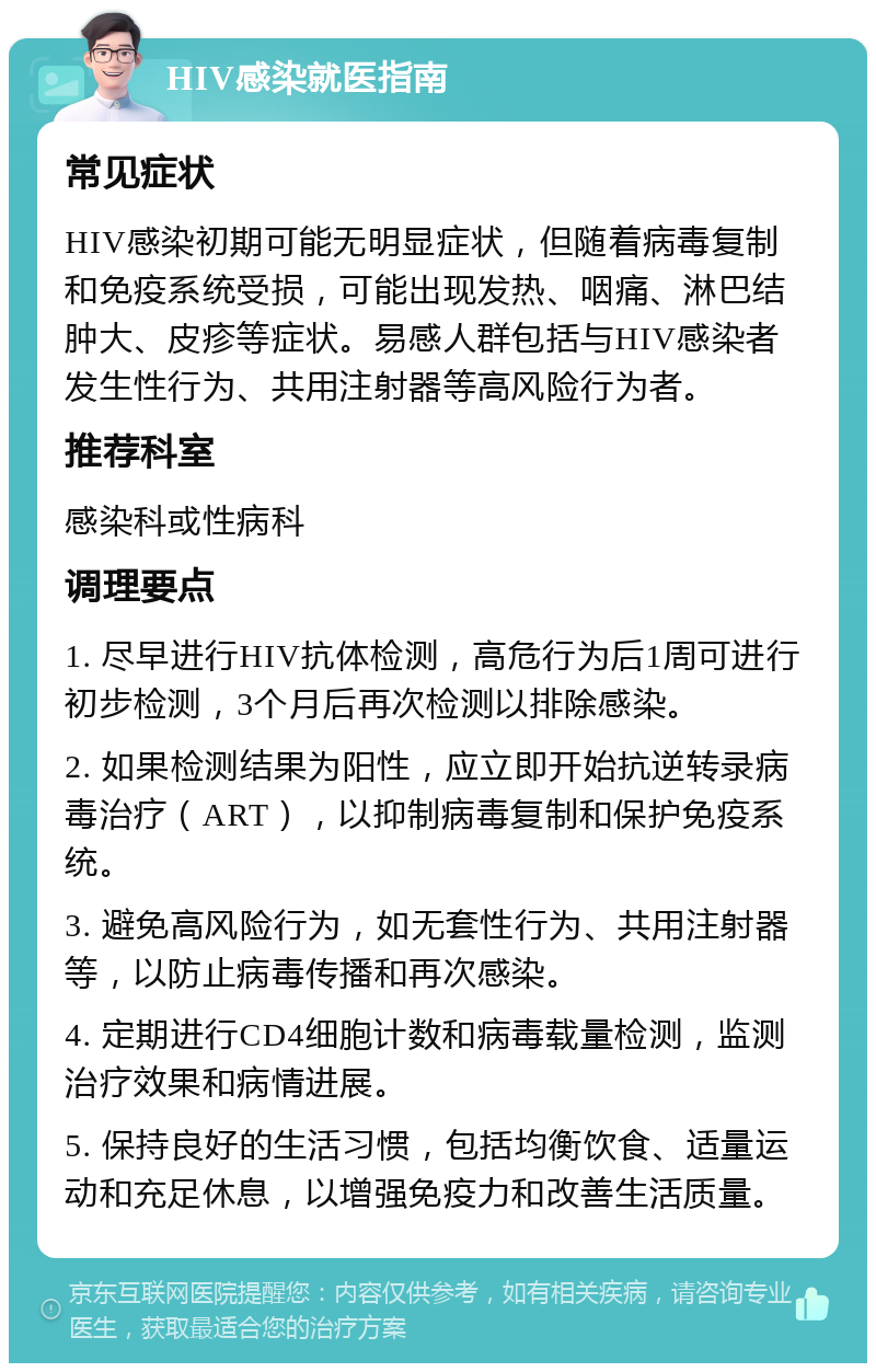 HIV感染就医指南 常见症状 HIV感染初期可能无明显症状，但随着病毒复制和免疫系统受损，可能出现发热、咽痛、淋巴结肿大、皮疹等症状。易感人群包括与HIV感染者发生性行为、共用注射器等高风险行为者。 推荐科室 感染科或性病科 调理要点 1. 尽早进行HIV抗体检测，高危行为后1周可进行初步检测，3个月后再次检测以排除感染。 2. 如果检测结果为阳性，应立即开始抗逆转录病毒治疗（ART），以抑制病毒复制和保护免疫系统。 3. 避免高风险行为，如无套性行为、共用注射器等，以防止病毒传播和再次感染。 4. 定期进行CD4细胞计数和病毒载量检测，监测治疗效果和病情进展。 5. 保持良好的生活习惯，包括均衡饮食、适量运动和充足休息，以增强免疫力和改善生活质量。