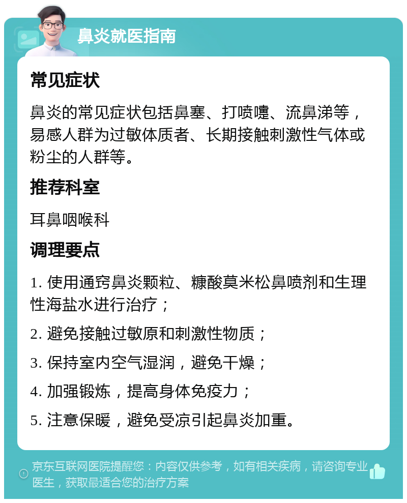 鼻炎就医指南 常见症状 鼻炎的常见症状包括鼻塞、打喷嚏、流鼻涕等，易感人群为过敏体质者、长期接触刺激性气体或粉尘的人群等。 推荐科室 耳鼻咽喉科 调理要点 1. 使用通窍鼻炎颗粒、糠酸莫米松鼻喷剂和生理性海盐水进行治疗； 2. 避免接触过敏原和刺激性物质； 3. 保持室内空气湿润，避免干燥； 4. 加强锻炼，提高身体免疫力； 5. 注意保暖，避免受凉引起鼻炎加重。