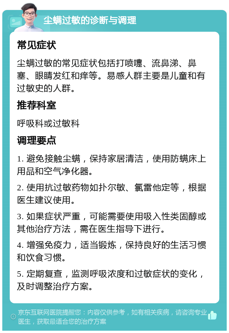 尘螨过敏的诊断与调理 常见症状 尘螨过敏的常见症状包括打喷嚏、流鼻涕、鼻塞、眼睛发红和痒等。易感人群主要是儿童和有过敏史的人群。 推荐科室 呼吸科或过敏科 调理要点 1. 避免接触尘螨，保持家居清洁，使用防螨床上用品和空气净化器。 2. 使用抗过敏药物如扑尔敏、氯雷他定等，根据医生建议使用。 3. 如果症状严重，可能需要使用吸入性类固醇或其他治疗方法，需在医生指导下进行。 4. 增强免疫力，适当锻炼，保持良好的生活习惯和饮食习惯。 5. 定期复查，监测呼吸浓度和过敏症状的变化，及时调整治疗方案。