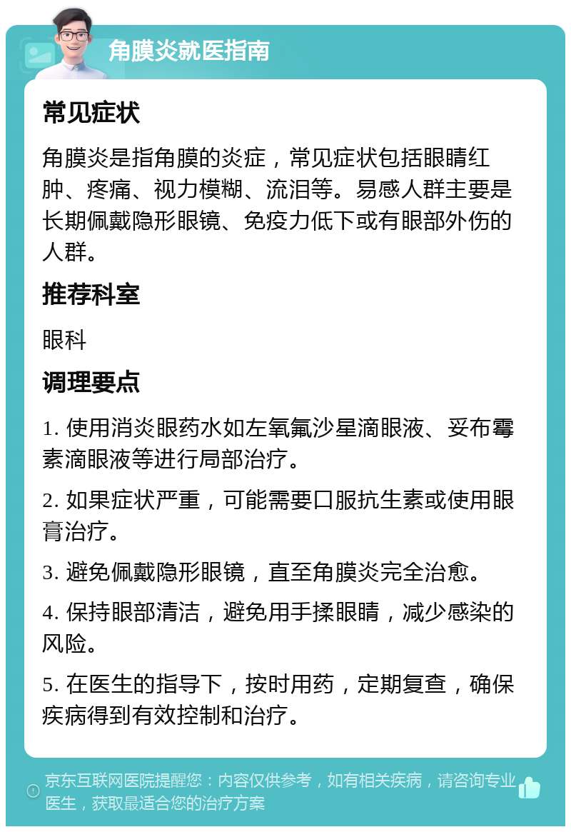 角膜炎就医指南 常见症状 角膜炎是指角膜的炎症，常见症状包括眼睛红肿、疼痛、视力模糊、流泪等。易感人群主要是长期佩戴隐形眼镜、免疫力低下或有眼部外伤的人群。 推荐科室 眼科 调理要点 1. 使用消炎眼药水如左氧氟沙星滴眼液、妥布霉素滴眼液等进行局部治疗。 2. 如果症状严重，可能需要口服抗生素或使用眼膏治疗。 3. 避免佩戴隐形眼镜，直至角膜炎完全治愈。 4. 保持眼部清洁，避免用手揉眼睛，减少感染的风险。 5. 在医生的指导下，按时用药，定期复查，确保疾病得到有效控制和治疗。