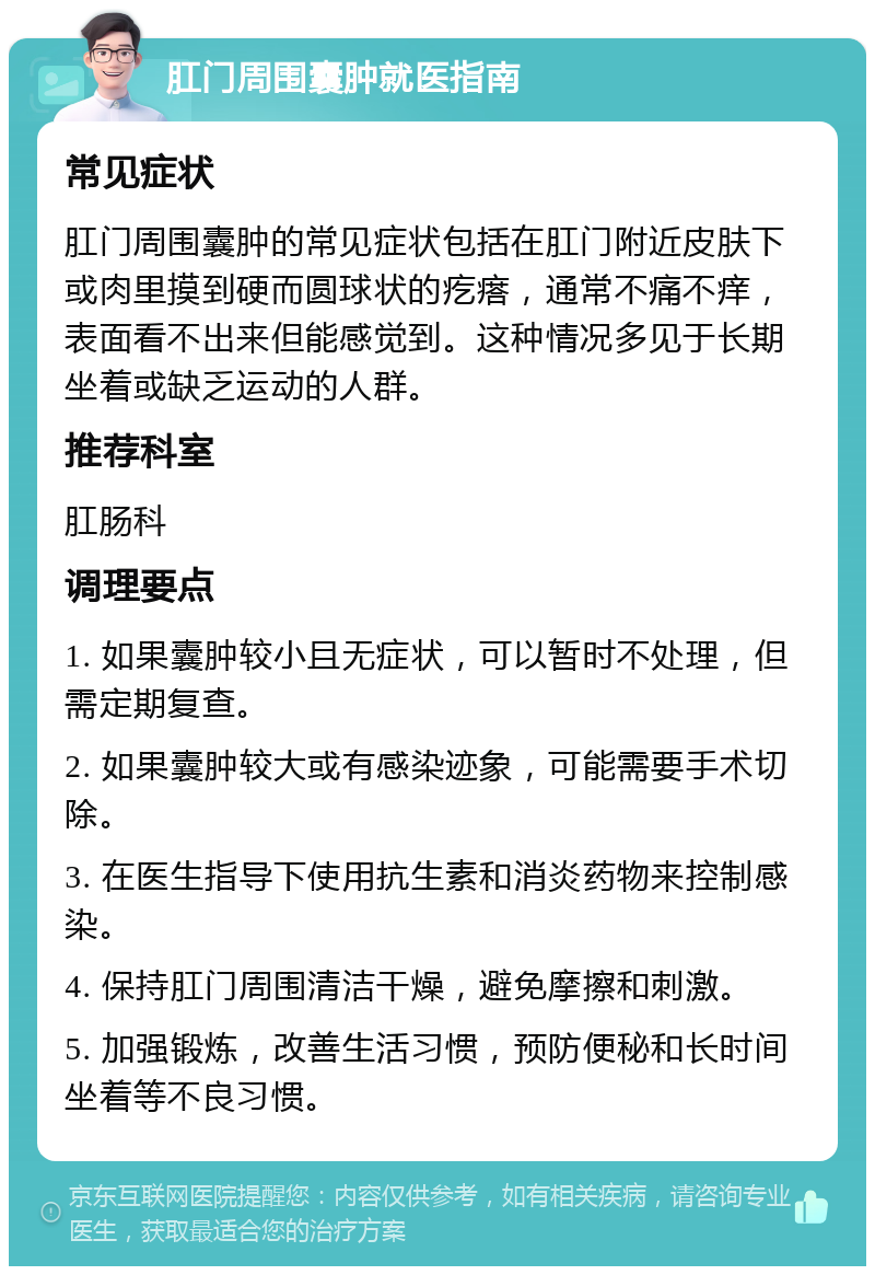 肛门周围囊肿就医指南 常见症状 肛门周围囊肿的常见症状包括在肛门附近皮肤下或肉里摸到硬而圆球状的疙瘩，通常不痛不痒，表面看不出来但能感觉到。这种情况多见于长期坐着或缺乏运动的人群。 推荐科室 肛肠科 调理要点 1. 如果囊肿较小且无症状，可以暂时不处理，但需定期复查。 2. 如果囊肿较大或有感染迹象，可能需要手术切除。 3. 在医生指导下使用抗生素和消炎药物来控制感染。 4. 保持肛门周围清洁干燥，避免摩擦和刺激。 5. 加强锻炼，改善生活习惯，预防便秘和长时间坐着等不良习惯。