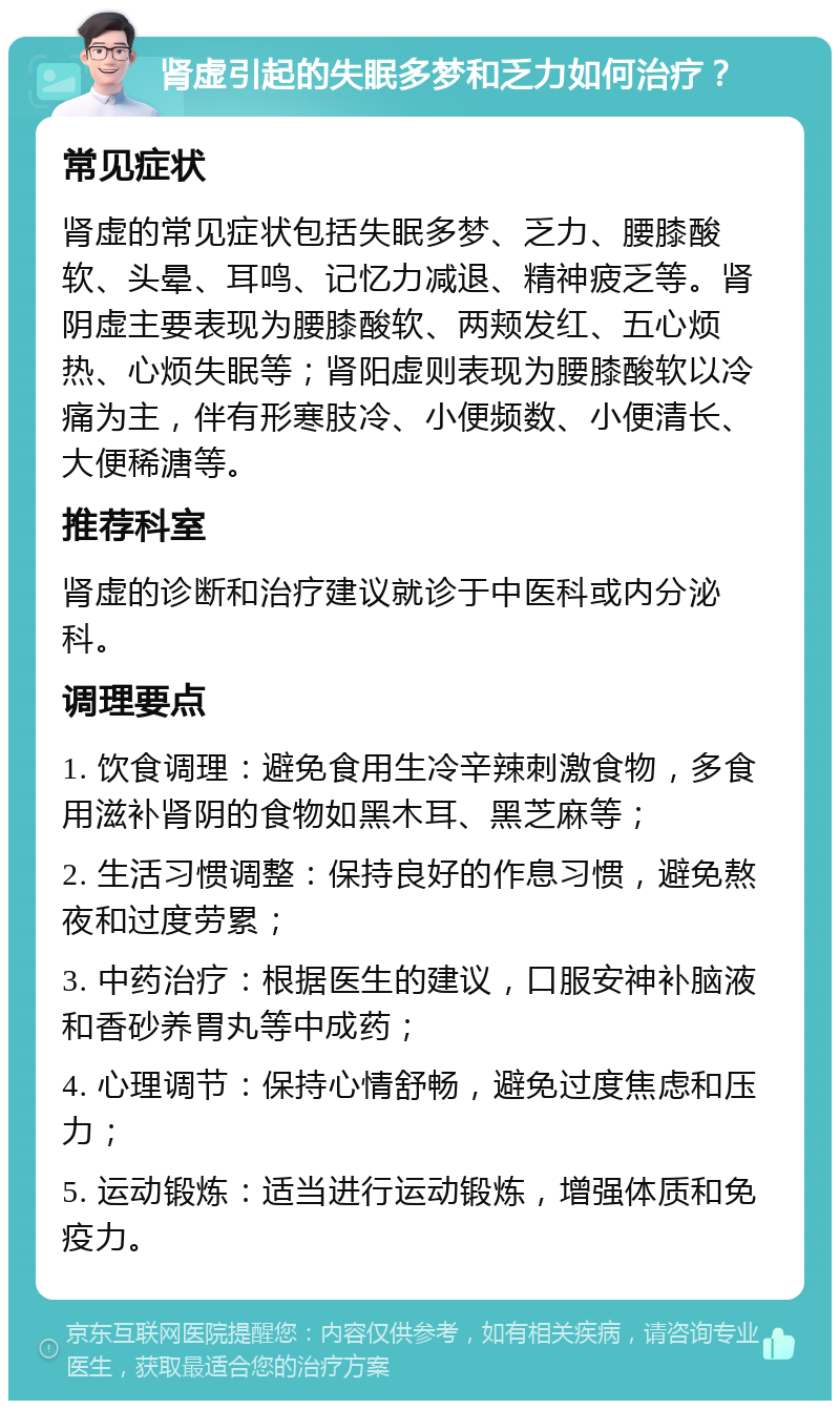 肾虚引起的失眠多梦和乏力如何治疗？ 常见症状 肾虚的常见症状包括失眠多梦、乏力、腰膝酸软、头晕、耳鸣、记忆力减退、精神疲乏等。肾阴虚主要表现为腰膝酸软、两颊发红、五心烦热、心烦失眠等；肾阳虚则表现为腰膝酸软以冷痛为主，伴有形寒肢冷、小便频数、小便清长、大便稀溏等。 推荐科室 肾虚的诊断和治疗建议就诊于中医科或内分泌科。 调理要点 1. 饮食调理：避免食用生冷辛辣刺激食物，多食用滋补肾阴的食物如黑木耳、黑芝麻等； 2. 生活习惯调整：保持良好的作息习惯，避免熬夜和过度劳累； 3. 中药治疗：根据医生的建议，口服安神补脑液和香砂养胃丸等中成药； 4. 心理调节：保持心情舒畅，避免过度焦虑和压力； 5. 运动锻炼：适当进行运动锻炼，增强体质和免疫力。