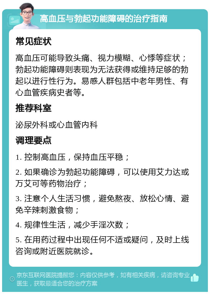 高血压与勃起功能障碍的治疗指南 常见症状 高血压可能导致头痛、视力模糊、心悸等症状；勃起功能障碍则表现为无法获得或维持足够的勃起以进行性行为。易感人群包括中老年男性、有心血管疾病史者等。 推荐科室 泌尿外科或心血管内科 调理要点 1. 控制高血压，保持血压平稳； 2. 如果确诊为勃起功能障碍，可以使用艾力达或万艾可等药物治疗； 3. 注意个人生活习惯，避免熬夜、放松心情、避免辛辣刺激食物； 4. 规律性生活，减少手淫次数； 5. 在用药过程中出现任何不适或疑问，及时上线咨询或附近医院就诊。