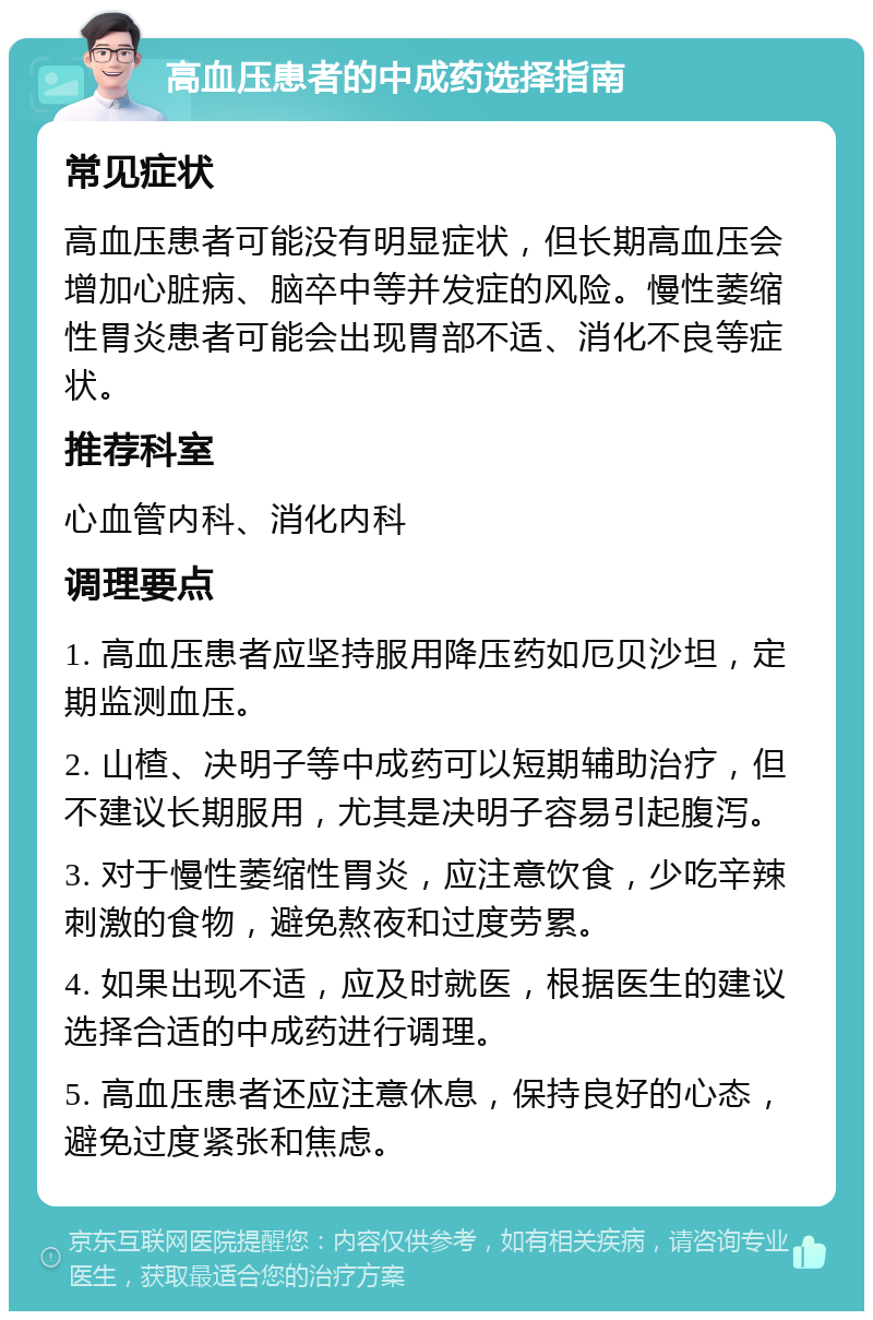 高血压患者的中成药选择指南 常见症状 高血压患者可能没有明显症状，但长期高血压会增加心脏病、脑卒中等并发症的风险。慢性萎缩性胃炎患者可能会出现胃部不适、消化不良等症状。 推荐科室 心血管内科、消化内科 调理要点 1. 高血压患者应坚持服用降压药如厄贝沙坦，定期监测血压。 2. 山楂、决明子等中成药可以短期辅助治疗，但不建议长期服用，尤其是决明子容易引起腹泻。 3. 对于慢性萎缩性胃炎，应注意饮食，少吃辛辣刺激的食物，避免熬夜和过度劳累。 4. 如果出现不适，应及时就医，根据医生的建议选择合适的中成药进行调理。 5. 高血压患者还应注意休息，保持良好的心态，避免过度紧张和焦虑。