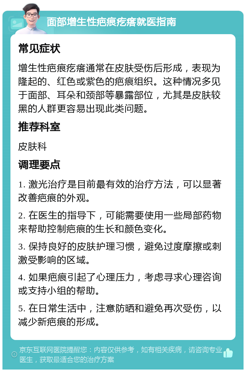 面部增生性疤痕疙瘩就医指南 常见症状 增生性疤痕疙瘩通常在皮肤受伤后形成，表现为隆起的、红色或紫色的疤痕组织。这种情况多见于面部、耳朵和颈部等暴露部位，尤其是皮肤较黑的人群更容易出现此类问题。 推荐科室 皮肤科 调理要点 1. 激光治疗是目前最有效的治疗方法，可以显著改善疤痕的外观。 2. 在医生的指导下，可能需要使用一些局部药物来帮助控制疤痕的生长和颜色变化。 3. 保持良好的皮肤护理习惯，避免过度摩擦或刺激受影响的区域。 4. 如果疤痕引起了心理压力，考虑寻求心理咨询或支持小组的帮助。 5. 在日常生活中，注意防晒和避免再次受伤，以减少新疤痕的形成。