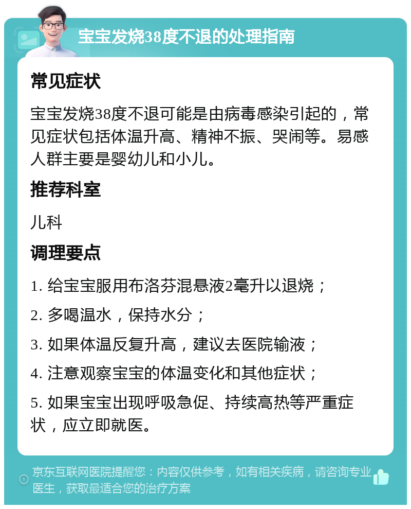 宝宝发烧38度不退的处理指南 常见症状 宝宝发烧38度不退可能是由病毒感染引起的，常见症状包括体温升高、精神不振、哭闹等。易感人群主要是婴幼儿和小儿。 推荐科室 儿科 调理要点 1. 给宝宝服用布洛芬混悬液2毫升以退烧； 2. 多喝温水，保持水分； 3. 如果体温反复升高，建议去医院输液； 4. 注意观察宝宝的体温变化和其他症状； 5. 如果宝宝出现呼吸急促、持续高热等严重症状，应立即就医。