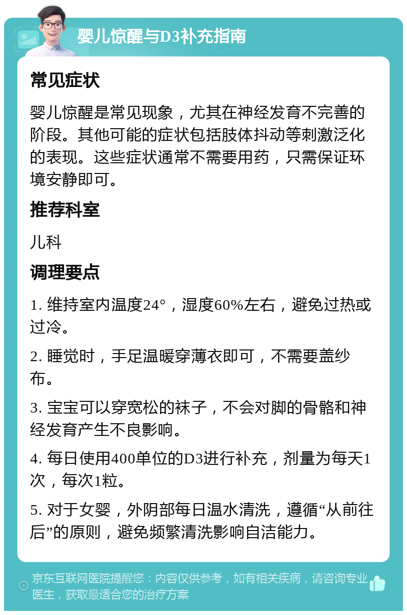 婴儿惊醒与D3补充指南 常见症状 婴儿惊醒是常见现象，尤其在神经发育不完善的阶段。其他可能的症状包括肢体抖动等刺激泛化的表现。这些症状通常不需要用药，只需保证环境安静即可。 推荐科室 儿科 调理要点 1. 维持室内温度24°，湿度60%左右，避免过热或过冷。 2. 睡觉时，手足温暖穿薄衣即可，不需要盖纱布。 3. 宝宝可以穿宽松的袜子，不会对脚的骨骼和神经发育产生不良影响。 4. 每日使用400单位的D3进行补充，剂量为每天1次，每次1粒。 5. 对于女婴，外阴部每日温水清洗，遵循“从前往后”的原则，避免频繁清洗影响自洁能力。